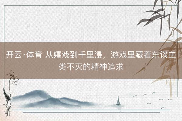 开云·体育 从嬉戏到千里浸，游戏里藏着东谈主类不灭的精神追求
