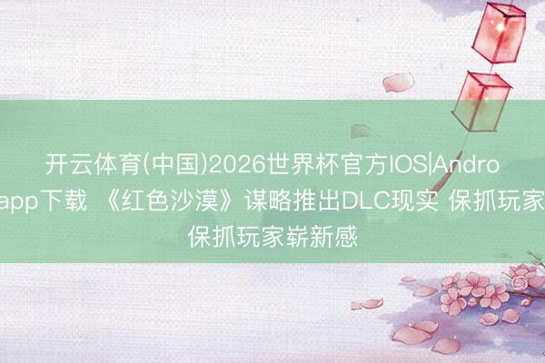 开云体育(中国)2026世界杯官方IOS|Android手机app下载 《红色沙漠》谋略推出DLC现实 保抓玩家崭新感