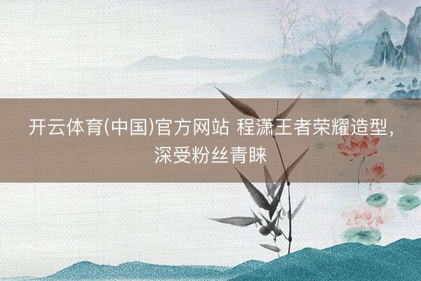 开云体育(中国)官方网站 程潇王者荣耀造型，深受粉丝青睐