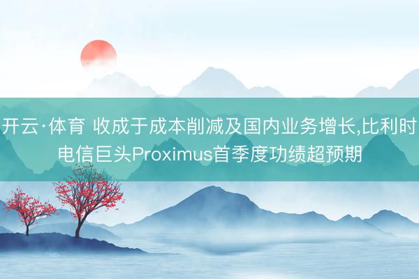 开云·体育 收成于成本削减及国内业务增长，比利时电信巨头Proximus首季度功绩超预期