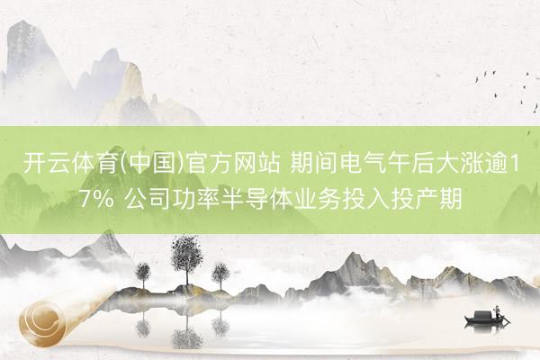 开云体育(中国)官方网站 期间电气午后大涨逾17% 公司功率半导体业务投入投产期