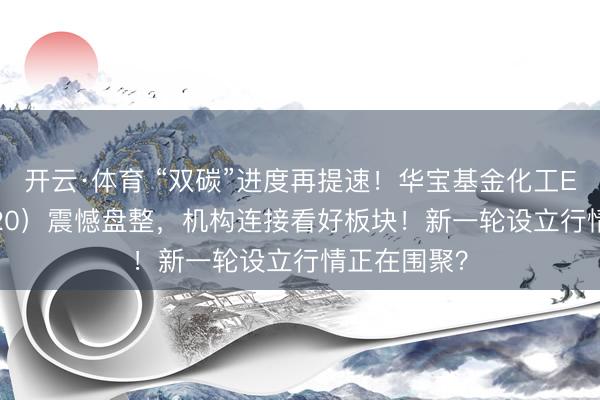 开云·体育 “双碳”进度再提速！华宝基金化工ETF（516020）震憾盘整，机构连接看好板块！新一轮设立行情正在围聚？
