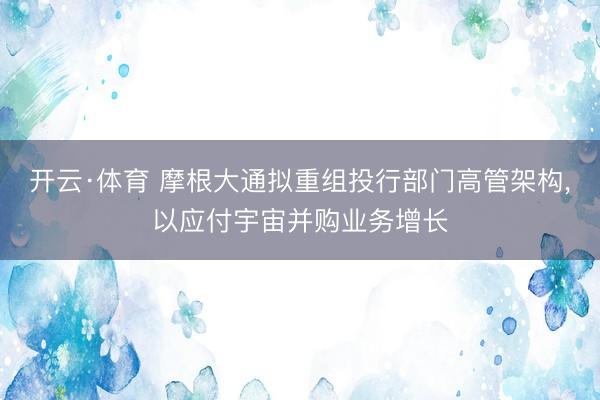 开云·体育 摩根大通拟重组投行部门高管架构，以应付宇宙并购业务增长
