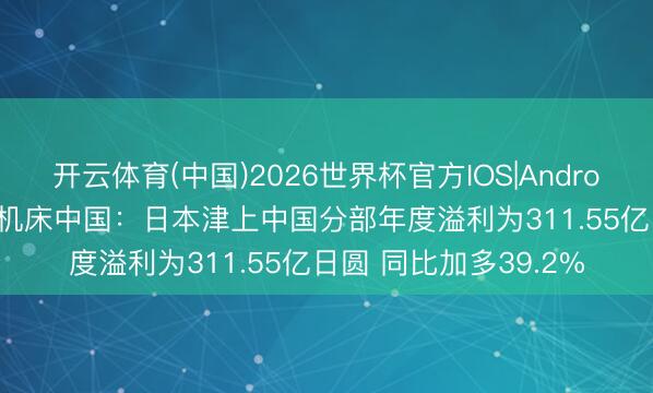 开云体育(中国)2026世界杯官方IOS|Android手机app下载 津上机床中国：日本津上中国分部年度溢利为311.55亿日圆 同比加多39.2%