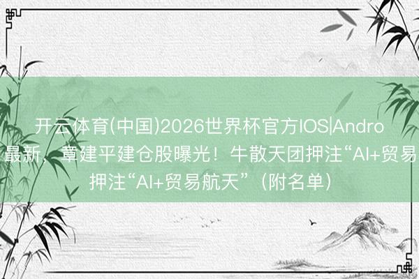 开云体育(中国)2026世界杯官方IOS|Android手机app下载 最新，章建平建仓股曝光！牛散天团押注“AI+贸易航天”（附名单）