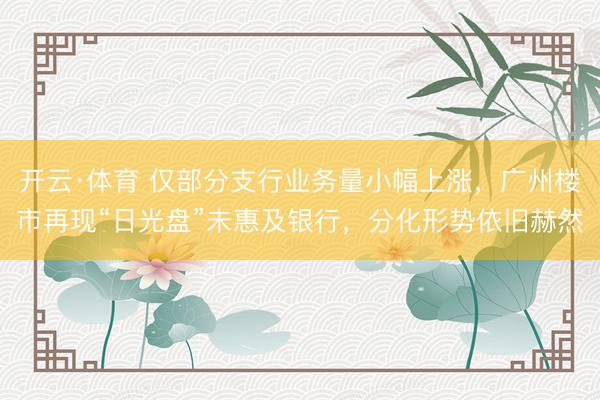 开云·体育 仅部分支行业务量小幅上涨，广州楼市再现“日光盘”未惠及银行，分化形势依旧赫然