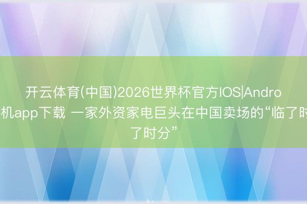 开云体育(中国)2026世界杯官方IOS|Android手机app下载 一家外资家电巨头在中国卖场的“临了时分”