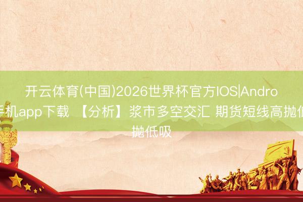开云体育(中国)2026世界杯官方IOS|Android手机app下载 【分析】浆市多空交汇 期货短线高抛低吸