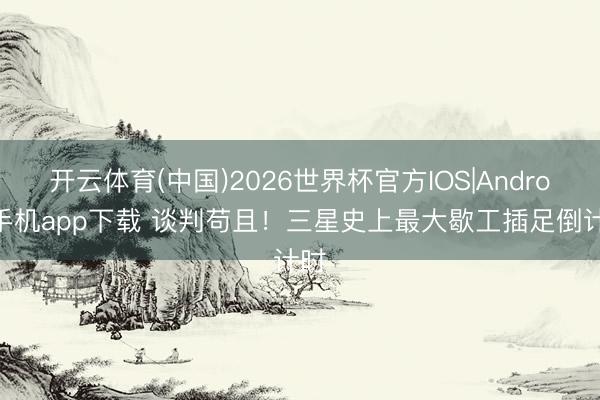 开云体育(中国)2026世界杯官方IOS|Android手机app下载 谈判苟且！三星史上最大歇工插足倒计时