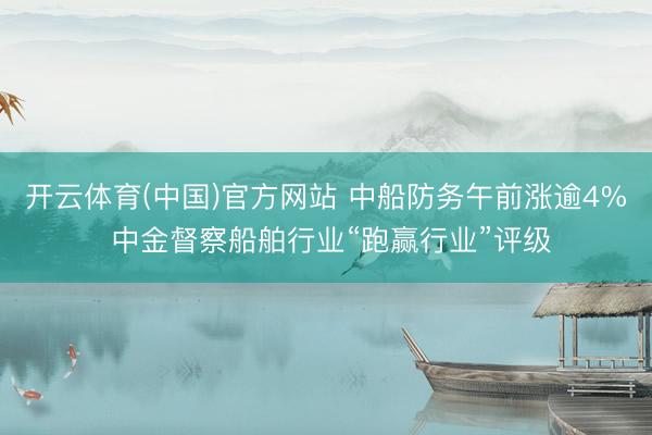 开云体育(中国)官方网站 中船防务午前涨逾4% 中金督察船舶行业“跑赢行业”评级