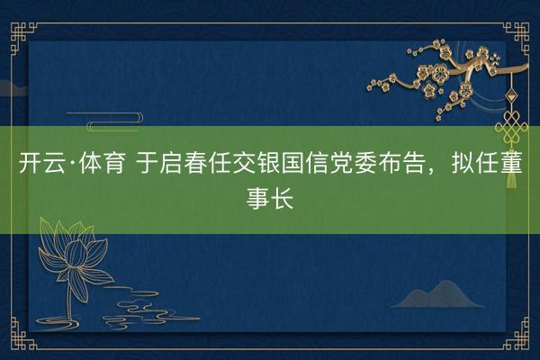 开云·体育 于启春任交银国信党委布告，拟任董事长