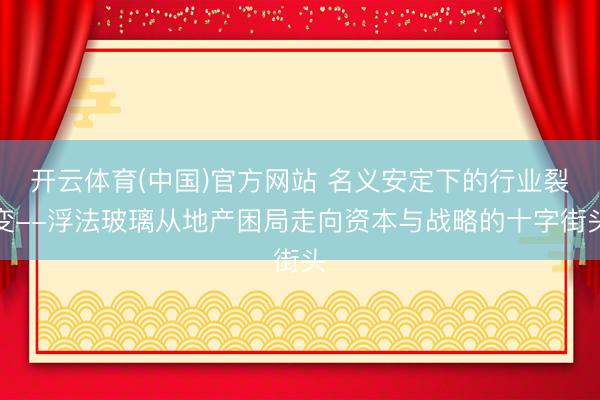 开云体育(中国)官方网站 名义安定下的行业裂变--浮法玻璃从地产困局走向资本与战略的十字街头