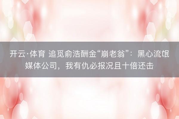 开云·体育 追觅俞浩酬金“崩老翁”：黑心流氓媒体公司，我有仇必报况且十倍还击