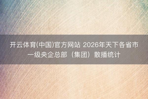 开云体育(中国)官方网站 2026年天下各省市一级央企总部（集团）散播统计