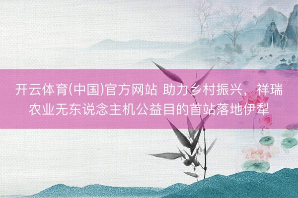 开云体育(中国)官方网站 助力乡村振兴，祥瑞农业无东说念主机公益目的首站落地伊犁
