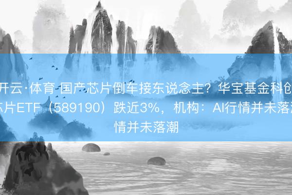 开云·体育 国产芯片倒车接东说念主？华宝基金科创芯片ETF（589190）跌近3%，机构：AI行情并未落潮