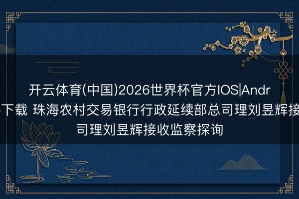 开云体育(中国)2026世界杯官方IOS|Android手机app下载 珠海农村交易银行行政延续部总司理刘昱辉接收监察探询