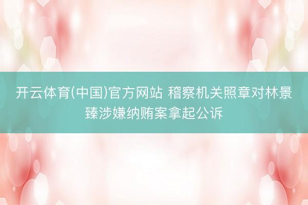 开云体育(中国)官方网站 稽察机关照章对林景臻涉嫌纳贿案拿起公诉
