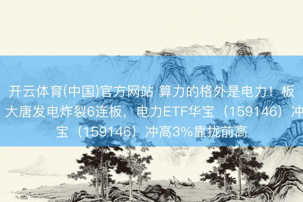 开云体育(中国)官方网站 算力的格外是电力！板块狂掀涨停潮，大唐发电炸裂6连板，电力ETF华宝（159146）冲高3%靠拢前高