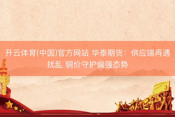 开云体育(中国)官方网站 华泰期货：供应端再遇扰乱 铜价守护偏强态势