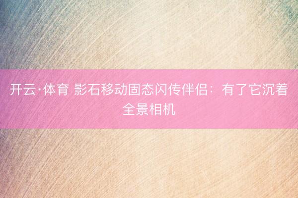 开云·体育 影石移动固态闪传伴侣：有了它沉着全景相机