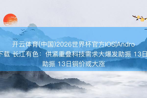 开云体育(中国)2026世界杯官方IOS|Android手机app下载 长江有色：供紧重叠科技需求大爆发助振 13日铜价或大涨