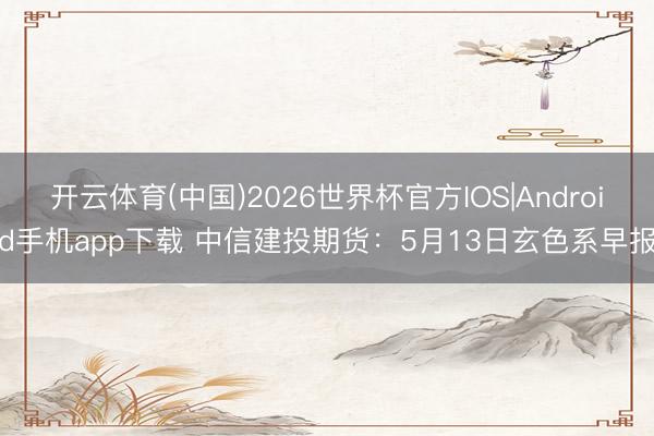 开云体育(中国)2026世界杯官方IOS|Android手机app下载 中信建投期货：5月13日玄色系早报