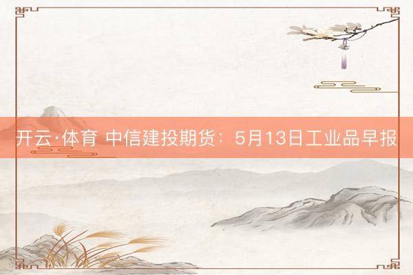 开云·体育 中信建投期货：5月13日工业品早报
