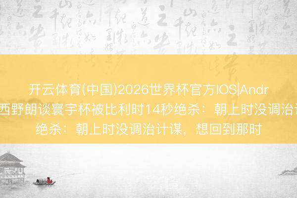 开云体育(中国)2026世界杯官方IOS|Android手机app下载 西野朗谈寰宇杯被比利时14秒绝杀：朝上时没调治计谋，想回到那时