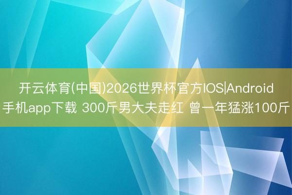 开云体育(中国)2026世界杯官方IOS|Android手机app下载 300斤男大夫走红 曾一年猛涨100斤
