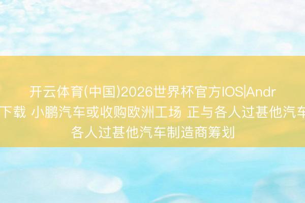 开云体育(中国)2026世界杯官方IOS|Android手机app下载 小鹏汽车或收购欧洲工场 正与各人过甚他汽车制造商筹划