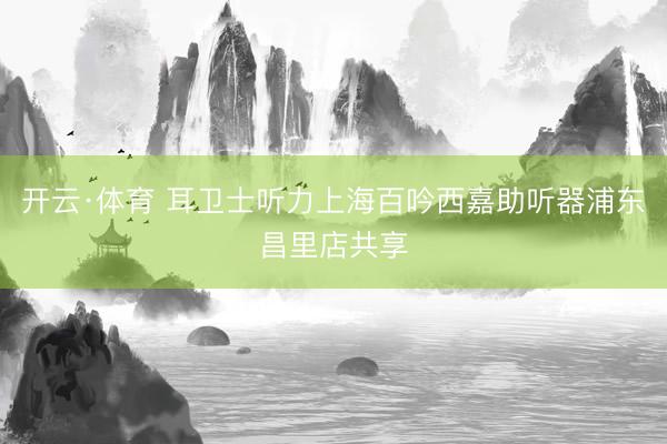 开云·体育 耳卫士听力上海百吟西嘉助听器浦东昌里店共享