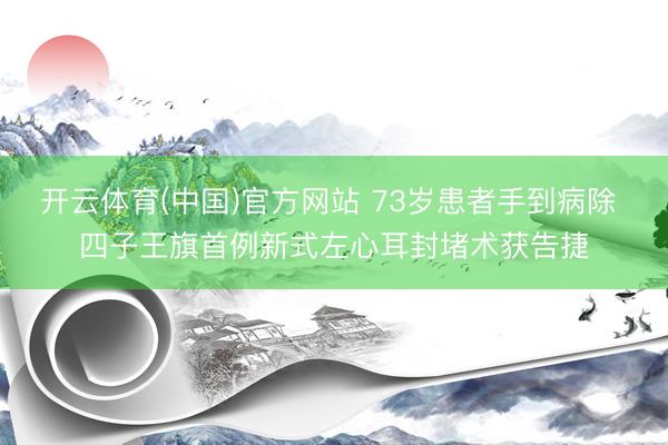 开云体育(中国)官方网站 73岁患者手到病除 四子王旗首例新式左心耳封堵术获告捷