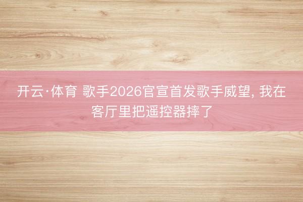 开云·体育 歌手2026官宣首发歌手威望， 我在客厅里把遥控器摔了