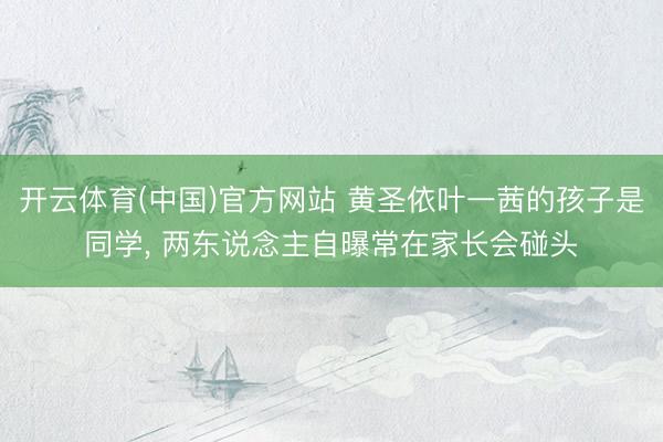 开云体育(中国)官方网站 黄圣依叶一茜的孩子是同学， 两东说念主自曝常在家长会碰头