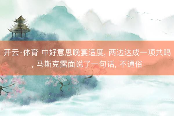 开云·体育 中好意思晚宴适度， 两边达成一项共鸣， 马斯克露面说了一句话， 不通俗