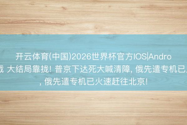 开云体育(中国)2026世界杯官方IOS|Android手机app下载 大结局靠拢! 普京下达死大喊清障， 俄先遣专机已火速赶往北京!