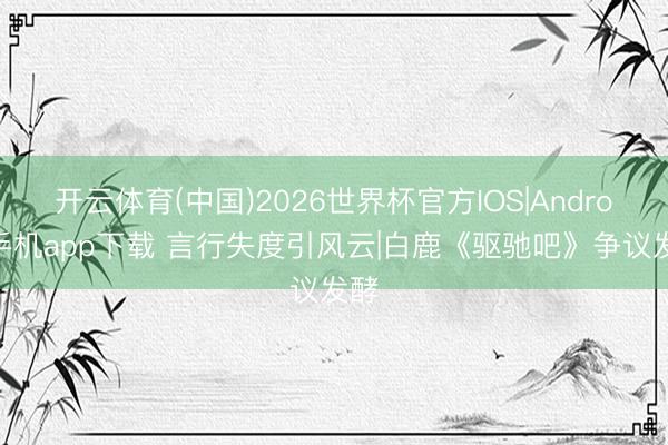 开云体育(中国)2026世界杯官方IOS|Android手机app下载 言行失度引风云|白鹿《驱驰吧》争议发酵