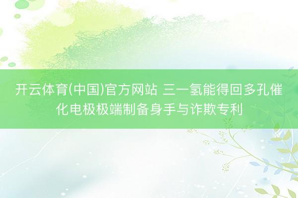 开云体育(中国)官方网站 三一氢能得回多孔催化电极极端制备身手与诈欺专利