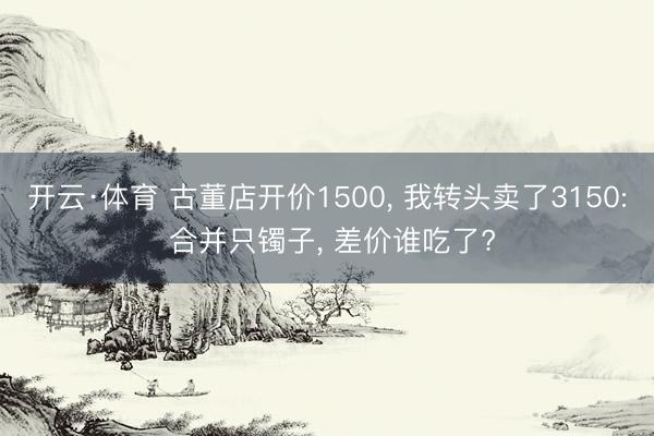 开云·体育 古董店开价1500， 我转头卖了3150: 合并只镯子， 差价谁吃了?