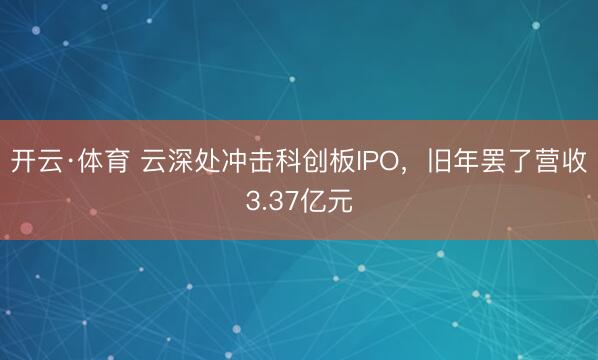 开云·体育 云深处冲击科创板IPO，旧年罢了营收3.37亿元