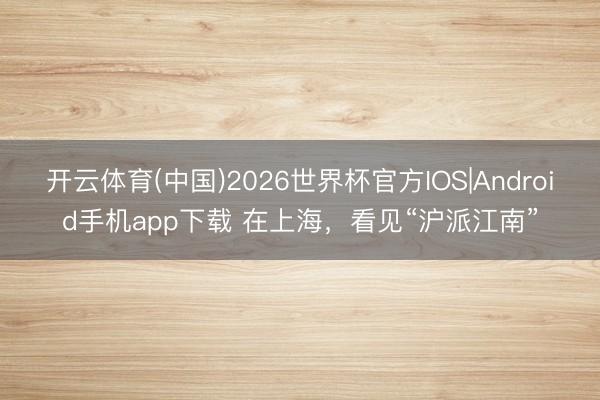 开云体育(中国)2026世界杯官方IOS|Android手机app下载 在上海，看见“沪派江南”