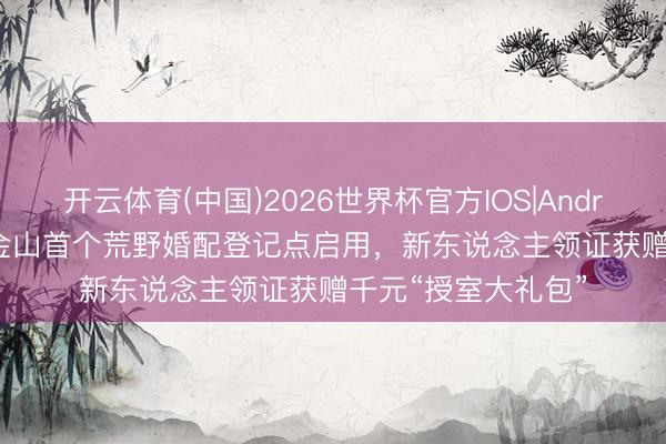 开云体育(中国)2026世界杯官方IOS|Android手机app下载 金山首个荒野婚配登记点启用，新东说念主领证获赠千元“授室大礼包”
