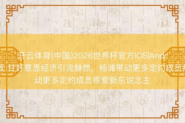 开云体育(中国)2026世界杯官方IOS|Android手机app下载 甘好意思经济引流赫然，杨浦带动更多定约成员疼爱新东说念主