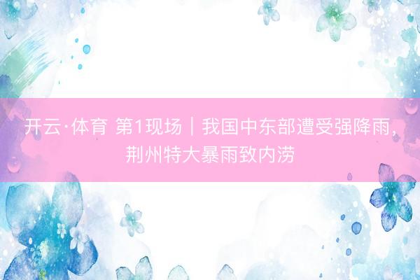 开云·体育 第1现场｜我国中东部遭受强降雨，荆州特大暴雨致内涝