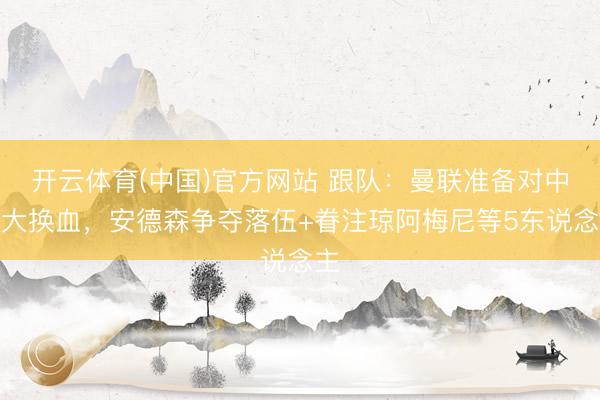 开云体育(中国)官方网站 跟队：曼联准备对中场大换血，安德森争夺落伍+眷注琼阿梅尼等5东说念主