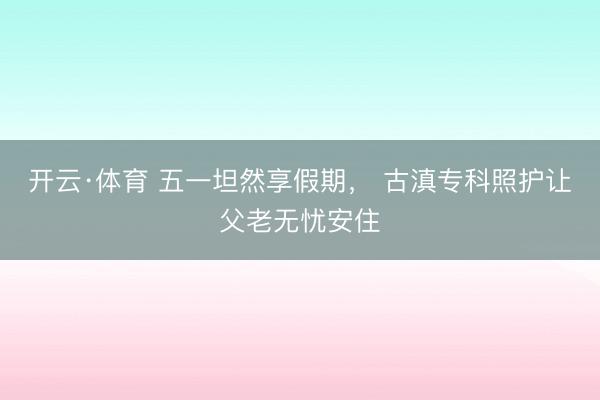 开云·体育 五一坦然享假期， 古滇专科照护让父老无忧安住