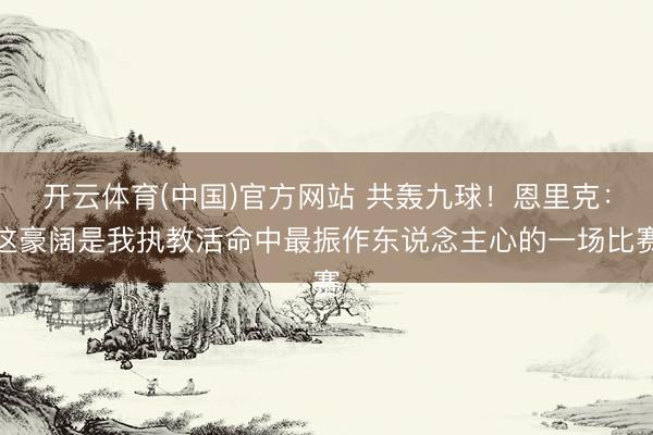 开云体育(中国)官方网站 共轰九球！恩里克：这豪阔是我执教活命中最振作东说念主心的一场比赛