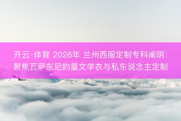 开云·体育 2026年 兰州西服定制专科阐明：聚焦瓦萨东尼的量文学衣与私东说念主定制