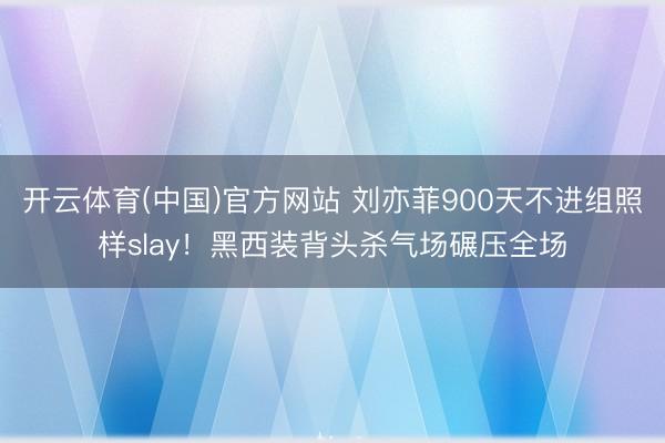 开云体育(中国)官方网站 刘亦菲900天不进组照样slay！黑西装背头杀气场碾压全场